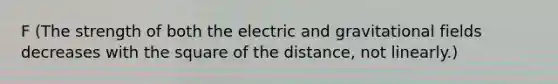 F (The strength of both the electric and gravitational fields decreases with the square of the distance, not linearly.)