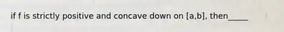 if f is strictly positive and concave down on [a,b], then_____