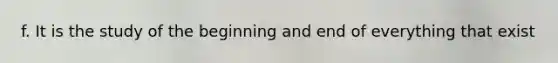 f. It is the study of the beginning and end of everything that exist