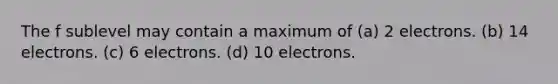 The f sublevel may contain a maximum of (a) 2 electrons. (b) 14 electrons. (c) 6 electrons. (d) 10 electrons.