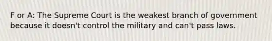 F or A: The Supreme Court is the weakest branch of government because it doesn't control the military and can't pass laws.