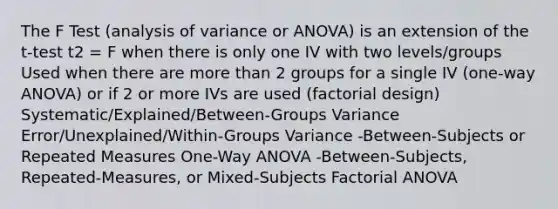 The F Test (analysis of variance or ANOVA) is an extension of the t-test t2 = F when there is only one IV with two levels/groups Used when there are more than 2 groups for a single IV (one-way ANOVA) or if 2 or more IVs are used (factorial design) Systematic/Explained/Between-Groups Variance Error/Unexplained/Within-Groups Variance -Between-Subjects or Repeated Measures One-Way ANOVA -Between-Subjects, Repeated-Measures, or Mixed-Subjects Factorial ANOVA