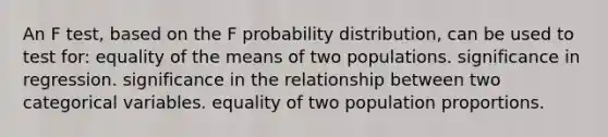 An F test, based on the F probability distribution, can be used to test for: equality of the means of two populations. significance in regression. significance in the relationship between two categorical variables. equality of two population proportions.