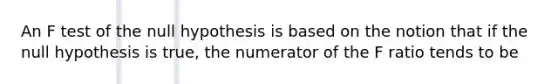 An F test of the null hypothesis is based on the notion that if the null hypothesis is true, the numerator of the F ratio tends to be