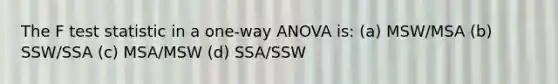 The F test statistic in a one-way ANOVA is: (a) MSW/MSA (b) SSW/SSA (c) MSA/MSW (d) SSA/SSW