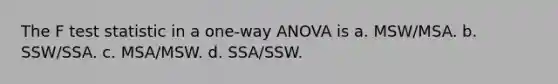 The F test statistic in a one-way ANOVA is a. MSW/MSA. b. SSW/SSA. c. MSA/MSW. d. SSA/SSW.