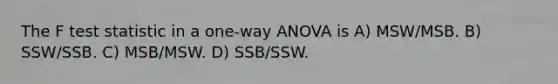 The F test statistic in a one-way ANOVA is A) MSW/MSB. B) SSW/SSB. C) MSB/MSW. D) SSB/SSW.