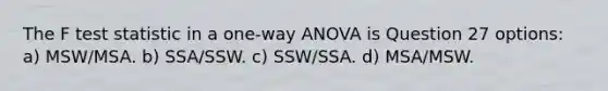 The F test statistic in a one-way ANOVA is Question 27 options: a) MSW/MSA. b) SSA/SSW. c) SSW/SSA. d) MSA/MSW.