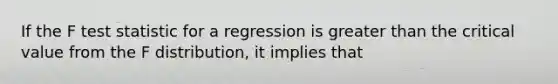 If the F test statistic for a regression is greater than the critical value from the F distribution, it implies that