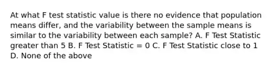 At what F test statistic value is there no evidence that population means differ, and the variability between the sample means is similar to the variability between each sample? A. F Test Statistic greater than 5 B. F Test Statistic = 0 C. F Test Statistic close to 1 D. None of the above