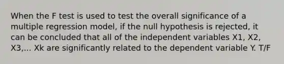 When the F test is used to test the overall significance of a multiple regression model, if the null hypothesis is rejected, it can be concluded that all of the independent variables X1, X2, X3,... Xk are significantly related to the dependent variable Y. T/F