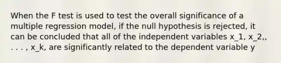 When the F test is used to test the overall significance of a multiple regression model, if the null hypothesis is rejected, it can be concluded that all of the independent variables x_1, x_2,, . . . , x_k, are significantly related to the dependent variable y