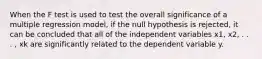 When the F test is used to test the overall significance of a multiple regression model, if the null hypothesis is rejected, it can be concluded that all of the independent variables x1, x2, . . . , xk are significantly related to the dependent variable y.