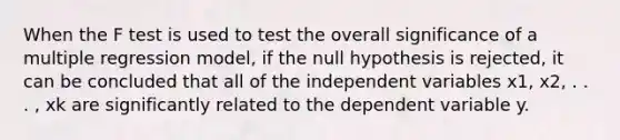 When the F test is used to test the overall significance of a multiple regression model, if the null hypothesis is rejected, it can be concluded that all of the independent variables x1, x2, . . . , xk are significantly related to the dependent variable y.