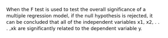 When the F test is used to test the overall significance of a multiple regression model, if the null hypothesis is rejected, it can be concluded that all of the independent variables x1, x2, . . . ,xk are significantly related to the dependent variable y.