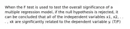 When the F test is used to test the overall significance of a multiple regression model, if the null hypothesis is rejected, it can be concluded that all of the independent variables x1, x2, . . . , xk are significantly related to the dependent variable y. (T/F)