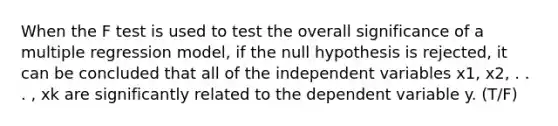 When the F test is used to test the overall significance of a multiple regression model, if the null hypothesis is rejected, it can be concluded that all of the independent variables x1, x2, . . . , xk are significantly related to the dependent variable y. (T/F)