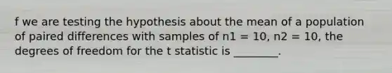 f we are testing the hypothesis about the mean of a population of paired differences with samples of n1 = 10, n2 = 10, the degrees of freedom for the t statistic is ________.