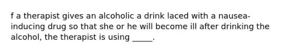 f a therapist gives an alcoholic a drink laced with a nausea-inducing drug so that she or he will become ill after drinking the alcohol, the therapist is using _____.