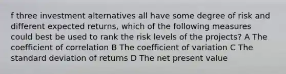 f three investment alternatives all have some degree of risk and different expected returns, which of the following measures could best be used to rank the risk levels of the projects? A The coefficient of correlation B The coefficient of variation C The standard deviation of returns D The net present value