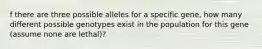 f there are three possible alleles for a specific gene, how many different possible genotypes exist in the population for this gene (assume none are lethal)?