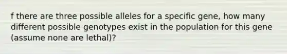 f there are three possible alleles for a specific gene, how many different possible genotypes exist in the population for this gene (assume none are lethal)?