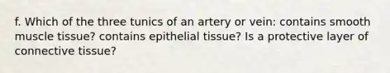 f. Which of the three tunics of an artery or vein: contains smooth muscle tissue? contains epithelial tissue? Is a protective layer of connective tissue?