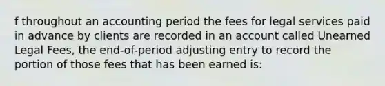 f throughout an accounting period the fees for legal services paid in advance by clients are recorded in an account called Unearned Legal Fees, the end-of-period adjusting entry to record the portion of those fees that has been earned is: