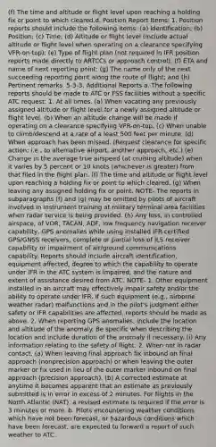 (f) The time and altitude or flight level upon reaching a holding fix or point to which cleared.d. Position Report Items: 1. Position reports should include the following items: (a) Identification; (b) Position; (c) Time; (d) Altitude or flight level (include actual altitude or flight level when operating on a clearance specifying VFR-on-top); (e) Type of flight plan (not required in IFR position reports made directly to ARTCCs or approach control); (f) ETA and name of next reporting point; (g) The name only of the next succeeding reporting point along the route of flight; and (h) Pertinent remarks. 5-3-3. Additional Reports a. The following reports should be made to ATC or FSS facilities without a specific ATC request: 1. At all times. (a) When vacating any previously assigned altitude or flight level for a newly assigned altitude or flight level. (b) When an altitude change will be made if operating on a clearance specifying VFR-on-top. (c) When unable to climb/descend at a rate of a least 500 feet per minute. (d) When approach has been missed. (Request clearance for specific action; i.e., to alternative airport, another approach, etc.) (e) Change in the average true airspeed (at cruising altitude) when it varies by 5 percent or 10 knots (whichever is greater) from that filed in the flight plan. (f) The time and altitude or flight level upon reaching a holding fix or point to which cleared. (g) When leaving any assigned holding fix or point. NOTE- The reports in subparagraphs (f) and (g) may be omitted by pilots of aircraft involved in instrument training at military terminal area facilities when radar service is being provided. (h) Any loss, in controlled airspace, of VOR, TACAN, ADF, low frequency navigation receiver capability, GPS anomalies while using installed IFR-certified GPS/GNSS receivers, complete or partial loss of ILS receiver capability or impairment of air/ground communications capability. Reports should include aircraft identification, equipment affected, degree to which the capability to operate under IFR in the ATC system is impaired, and the nature and extent of assistance desired from ATC. NOTE- 1. Other equipment installed in an aircraft may effectively impair safety and/or the ability to operate under IFR. If such equipment (e.g., airborne weather radar) malfunctions and in the pilot's judgment either safety or IFR capabilities are affected, reports should be made as above. 2. When reporting GPS anomalies, include the location and altitude of the anomaly. Be specific when describing the location and include duration of the anomaly if necessary. (i) Any information relating to the safety of flight. 2. When not in radar contact. (a) When leaving final approach fix inbound on final approach (nonprecision approach) or when leaving the outer marker or fix used in lieu of the outer marker inbound on final approach (precision approach). (b) A corrected estimate at anytime it becomes apparent that an estimate as previously submitted is in error in excess of 2 minutes. For flights in the North Atlantic (NAT), a revised estimate is required if the error is 3 minutes or more. b. Pilots encountering weather conditions which have not been forecast, or hazardous conditions which have been forecast, are expected to forward a report of such weather to ATC.