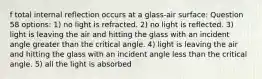 f total internal reflection occurs at a glass-air surface: Question 58 options: 1) no light is refracted. 2) no light is reflected. 3) light is leaving the air and hitting the glass with an incident angle greater than the critical angle. 4) light is leaving the air and hitting the glass with an incident angle less than the critical angle. 5) all the light is absorbed