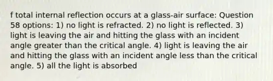 f total internal reflection occurs at a glass-air surface: Question 58 options: 1) no light is refracted. 2) no light is reflected. 3) light is leaving the air and hitting the glass with an incident angle <a href='https://www.questionai.com/knowledge/ktgHnBD4o3-greater-than' class='anchor-knowledge'>greater than</a> the critical angle. 4) light is leaving the air and hitting the glass with an incident angle <a href='https://www.questionai.com/knowledge/k7BtlYpAMX-less-than' class='anchor-knowledge'>less than</a> the critical angle. 5) all the light is absorbed