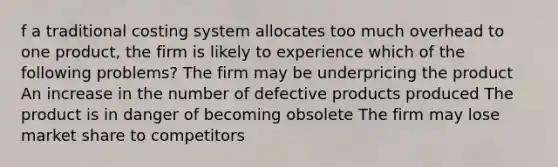 f a traditional costing system allocates too much overhead to one product, the firm is likely to experience which of the following problems? The firm may be underpricing the product An increase in the number of defective products produced The product is in danger of becoming obsolete The firm may lose market share to competitors