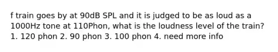 f train goes by at 90dB SPL and it is judged to be as loud as a 1000Hz tone at 110Phon, what is the loudness level of the train? 1. 120 phon 2. 90 phon 3. 100 phon 4. need more info