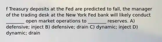 f Treasury deposits at the Fed are predicted to fall, the manager of the trading desk at the New York Fed bank will likely conduct ________ open market operations to ________ reserves. A) defensive; inject B) defensive; drain C) dynamic; inject D) dynamic; drain