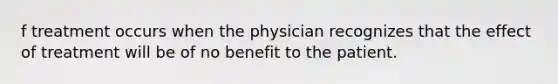 f treatment occurs when the physician recognizes that the effect of treatment will be of no benefit to the patient.