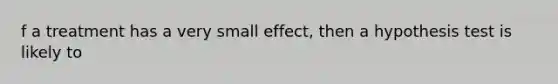 f a treatment has a very small effect, then a hypothesis test is likely to