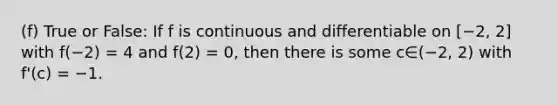 (f) True or False: If f is continuous and differentiable on [−2, 2] with f(−2) = 4 and f(2) = 0, then there is some c∈(−2, 2) with f'(c) = −1.