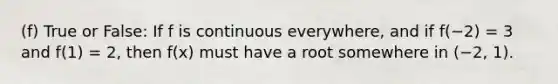 (f) True or False: If f is continuous everywhere, and if f(−2) = 3 and f(1) = 2, then f(x) must have a root somewhere in (−2, 1).