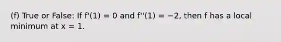 (f) True or False: If f'(1) = 0 and f''(1) = −2, then f has a local minimum at x = 1.