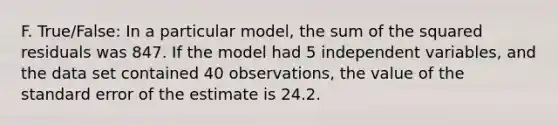 F. True/False: In a particular model, the sum of the squared residuals was 847. If the model had 5 independent variables, and the data set contained 40 observations, the value of the standard error of the estimate is 24.2.