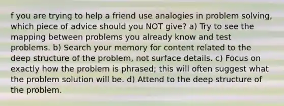 f you are trying to help a friend use analogies in problem solving, which piece of advice should you NOT give? a) Try to see the mapping between problems you already know and test problems. b) Search your memory for content related to the deep structure of the problem, not surface details. c) Focus on exactly how the problem is phrased; this will often suggest what the problem solution will be. d) Attend to the deep structure of the problem.