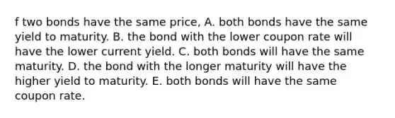 f two bonds have the same price, A. both bonds have the same yield to maturity. B. the bond with the lower coupon rate will have the lower current yield. C. both bonds will have the same maturity. D. the bond with the longer maturity will have the higher yield to maturity. E. both bonds will have the same coupon rate.