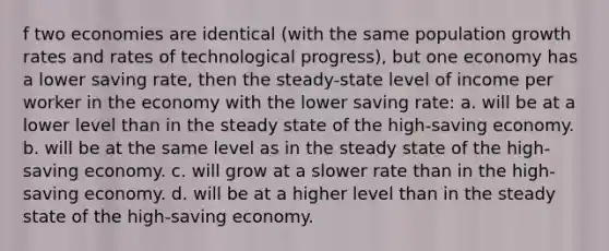 f two economies are identical (with the same population growth rates and rates of technological progress), but one economy has a lower saving rate, then the steady-state level of income per worker in the economy with the lower saving rate: a. will be at a lower level than in the steady state of the high-saving economy. b. will be at the same level as in the steady state of the high-saving economy. c. will grow at a slower rate than in the high-saving economy. d. will be at a higher level than in the steady state of the high-saving economy.