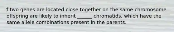 ̛f two genes are located close together on the same chromosome offspring are likely to inherit ______ chromatids, which have the same allele combinations present in the parents.