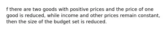 f there are two goods with positive prices and the price of one good is reduced, while income and other prices remain constant, then the size of the budget set is reduced.