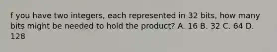 f you have two integers, each represented in 32 bits, how many bits might be needed to hold the product? A. 16 B. 32 C. 64 D. 128