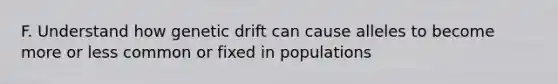 F. Understand how genetic drift can cause alleles to become more or less common or fixed in populations