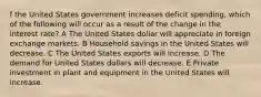 f the United States government increases deficit spending, which of the following will occur as a result of the change in the interest rate? A The United States dollar will appreciate in foreign exchange markets. B Household savings in the United States will decrease. C The United States exports will increase. D The demand for United States dollars will decrease. E Private investment in plant and equipment in the United States will increase.