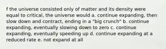 f the universe consisted only of matter and its density were equal to critical, the universe would a. continue expanding, then slow down and contract, ending in a "big crunch" b. continue expanding, eventually slowing down to zero c. continue expanding, eventually speeding up d. continue expanding at a reduced rate e. not expand at all