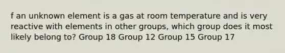 f an unknown element is a gas at room temperature and is very reactive with elements in other groups, which group does it most likely belong to? Group 18 Group 12 Group 15 Group 17